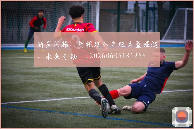 新星闪耀！阿根廷队年轻力量崛起，未来可期！_20260605181258