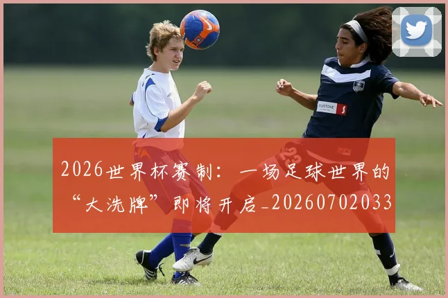 2026世界杯赛制：一场足球世界的“大洗牌”即将开启_20260702033759