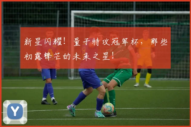 新星闪耀！量子特攻冠军杯，那些初露锋芒的未来之星！