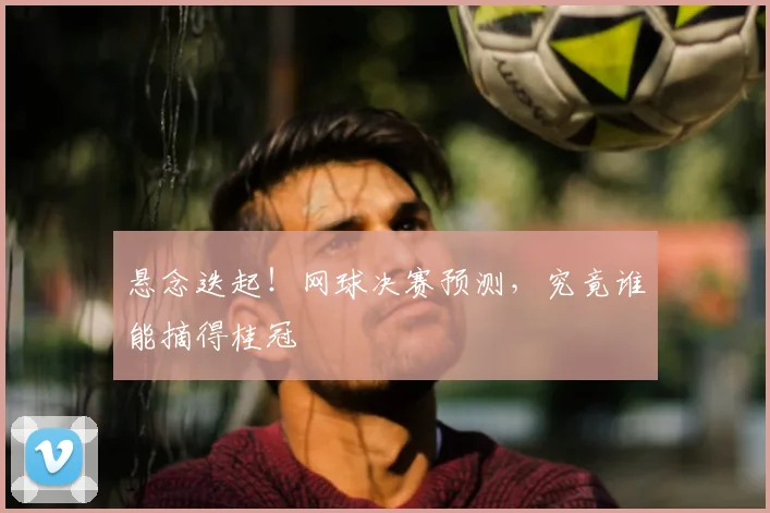 悬念迭起！网球决赛预测，究竟谁能摘得桂冠