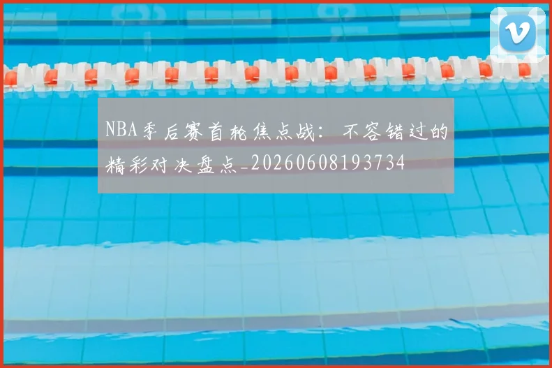 NBA季后赛首轮焦点战：不容错过的精彩对决盘点_20260608193734