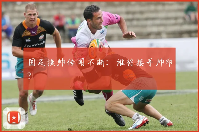 国足换帅传闻不断：谁将接手帅印？