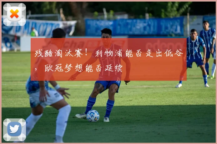 残酷淘汰赛!利物浦能否走出低谷,欧冠梦想能否延续
