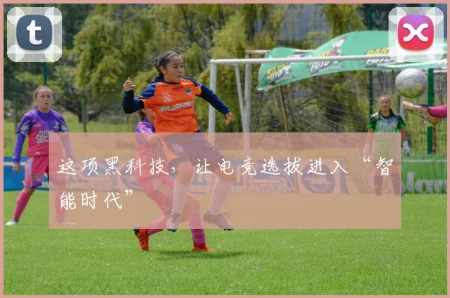 这项黑科技，让电竞选拔进入“智能时代”