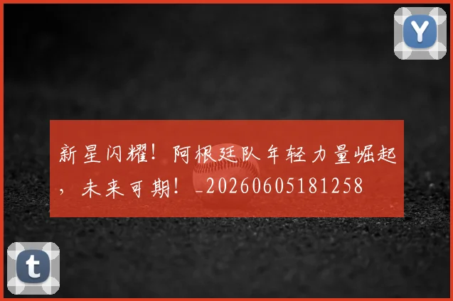 新星闪耀！阿根廷队年轻力量崛起，未来可期！_20260605181258